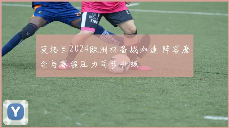 英格兰2024欧洲杯备战加速 阵容磨合与赛程压力同步升级