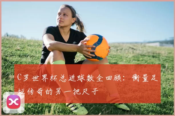 C罗世界杯总进球数全回顾：衡量足坛传奇的另一把尺子