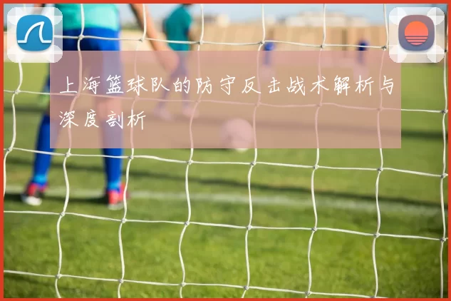 上海篮球队的防守反击战术解析与深度剖析