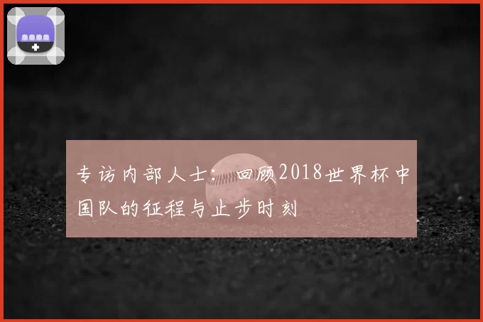 专访内部人士:回顾2018世界杯中国队的征程与止步时刻