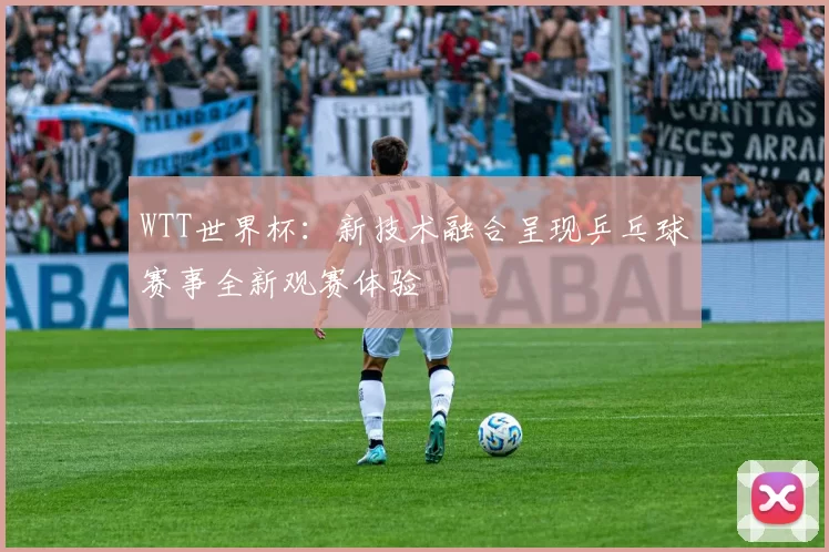 WTT世界杯:新技术融合呈现乒乓球赛事全新观赛体验