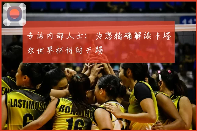 专访内部人士：为您精确解读卡塔尔世界杯何时开踢