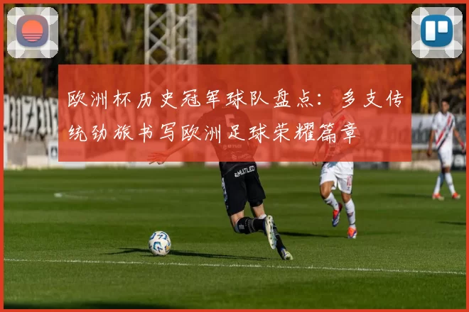 欧洲杯历史冠军球队盘点:多支传统劲旅书写欧洲足球荣耀篇章