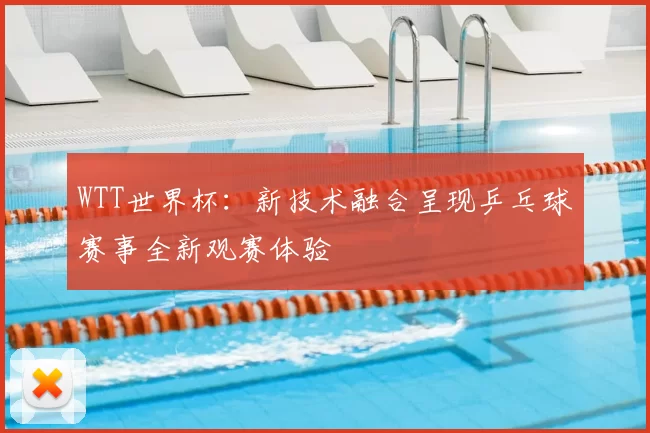 WTT世界杯:新技术融合呈现乒乓球赛事全新观赛体验