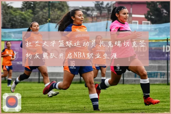 杜兰大学篮球运动员扎克瑞切克签约灰熊队开启NBA职业生涯