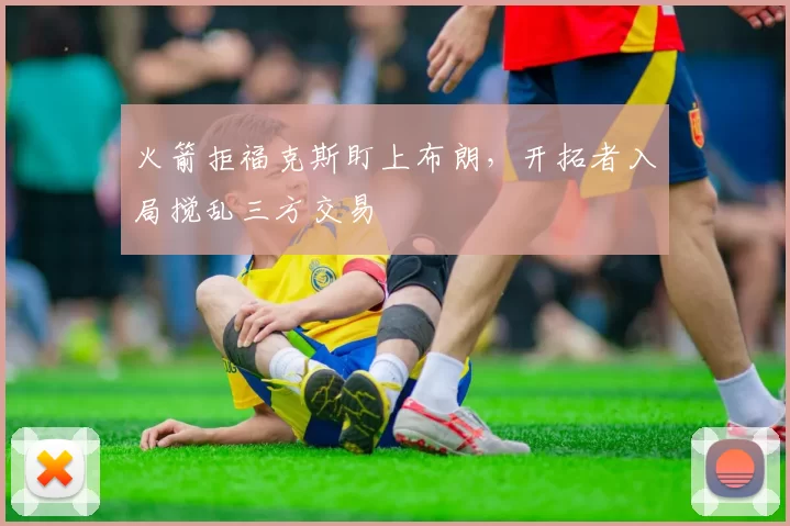 火箭拒福克斯盯上布朗,开拓者入局搅乱三方交易