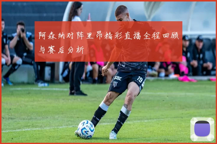 阿森纳对阵里昂精彩直播全程回顾与赛后分析
