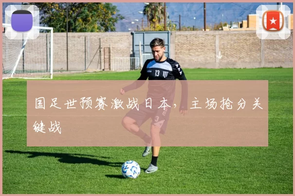 国足世预赛激战日本,主场抢分关键战