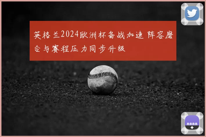 英格兰2024欧洲杯备战加速 阵容磨合与赛程压力同步升级