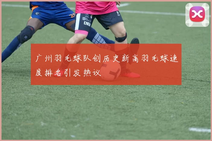 广州羽毛球队创历史新高羽毛球速度排名引发热议