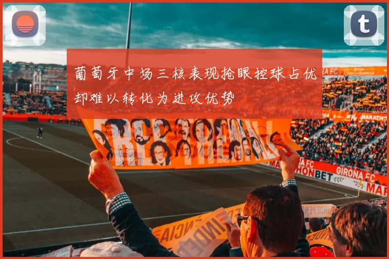 葡萄牙中场三核表现抢眼控球占优却难以转化为进攻优势